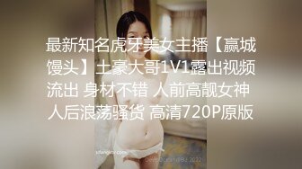 最新知名虎牙美女主播【赢城馒头】土豪大哥1V1露出视频流出 身材不错 人前高靓女神 人后浪荡骚货 高清720P原版