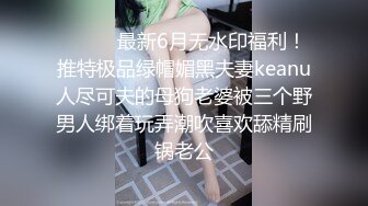 ⚫️⚫️最新6月无水印福利！推特极品绿帽媚黑夫妻keanu人尽可夫的母狗老婆被三个野男人绑着玩弄潮吹喜欢舔精刷锅老公