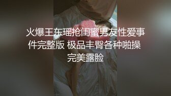 火爆王东瑶抢闺蜜男友性爱事件完整版 极品丰臀各种啪操 完美露脸