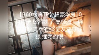 【360水滴TP】超豪华房10月精选 极品妹子 高颜值 一脸文静小无辜的脸 男友变身野狼 淫荡的很