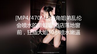 [MP4/470MB]海角姐弟乱伦会喷水的亲姐姐 酒店落地窗前，狂插大姐30岁喷水嫩逼