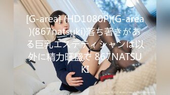 [G-area] (HD1080P)(G-area)(867natsuki)落ち著きがある巨乳エステティシャンは以外に精力旺盛で 867NATSUKI