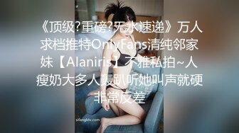 《顶级?重磅?无水速递》万人求档推特OnlyFans清纯邻家妹【Alaniris】不雅私拍~人瘦奶大多人轰趴听她叫声就硬非常反差