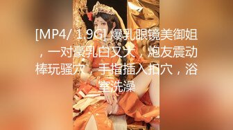 [MP4/ 1.9G] 爆乳眼镜美御姐，一对豪乳白又大，炮友震动棒玩骚穴，手指插入扣穴，浴室洗澡