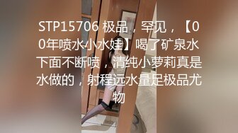 STP15706 极品，罕见，【00年喷水小水娃】喝了矿泉水下面不断喷，清纯小萝莉真是水做的，射程远水量足极品尤物