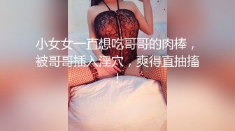 小女女一直想吃哥哥的肉棒，被哥哥插入淫穴，爽得直抽搐！