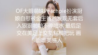 OF大眼萌妹Peachpie扮演厨娘自慰被金主爸爸发现无套后入狠狠啪啪不停喷水 最后足交在美足上交货粘稠把玩 画面唯美感人