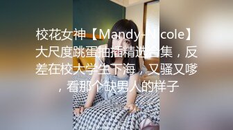 校花女神【Mandy-Nicole】大尺度跳蛋抽插精选合集，反差在校大学生下海，又骚又嗲，看那个缺男人的样子