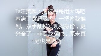 Ts汪美麟：又被哥哥用大鸡吧塞满了嘴超级大，一把将我推到。双手乱摸发现我身份，更兴奋了，非要我操他，原来直男也是骚货！