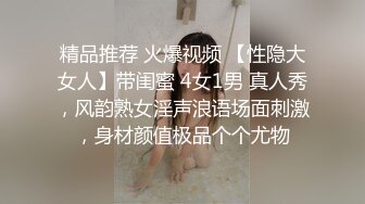 精品推荐 火爆视频 【性隐大女人】带闺蜜 4女1男 真人秀，风韵熟女淫声浪语场面刺激，身材颜值极品个个尤物