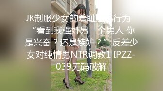 JK制服少女的羞耻淫荡行为✅“看到我强奸另一个男人 你是兴奋？还是嫉妒？”反差少女对纯情男NTR调教1 IPZZ-039无码破解