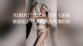 91制片厂 91CM-236《迷操亲姐姐》??下药熟女风情的亲姐姐