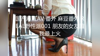 国产麻豆AV 番外 麻豆番外 REAL野性派001 朋友的女友讓我最上火