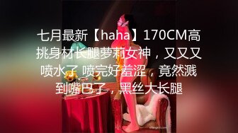 七月最新【haha】170CM高挑身材长腿萝莉女神，又又又喷水了 喷完好羞涩，竟然溅到嘴巴了，黑丝大长腿