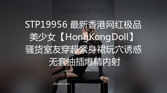 STP19956 最新香港网红极品美少女【HongKongDoll】骚货室友穿超紧身裙玩穴诱惑 无套抽插爆精内射