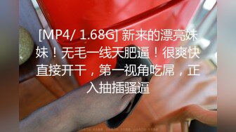 [MP4/ 1.68G] 新来的漂亮妹妹！无毛一线天肥逼！很爽快直接开干，第一视角吃屌，正入抽插骚逼