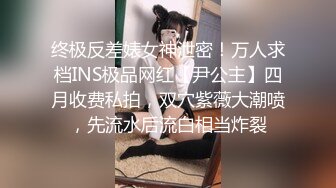 终极反差婊女神泄密！万人求档INS极品网红【尹公主】四月收费私拍，双穴紫薇大潮喷，先流水后流白相当炸裂