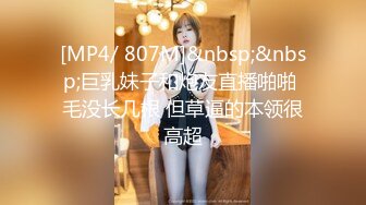 [MP4/ 807M]&nbsp;&nbsp;巨乳妹子和炮友直播啪啪 毛没长几根 但草逼的本领很高超