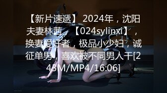 【新片速遞】 2024年，沈阳夫妻林茜，【024sylinxi】，换妻爱好者，极品小少妇，诚征单男，喜欢被不同男人干[243M/MP4/16:06]