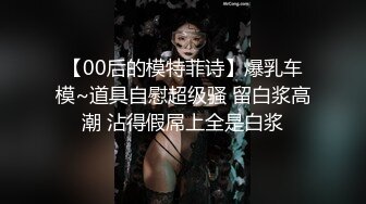 【00后的模特菲诗】爆乳车模~道具自慰超级骚 留白浆高潮 沾得假屌上全是白浆