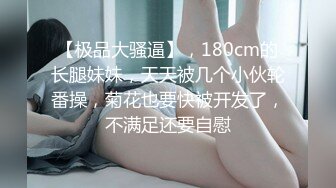 【极品大骚逼】，180cm的长腿妹妹，天天被几个小伙轮番操，菊花也要快被开发了，不满足还要自慰