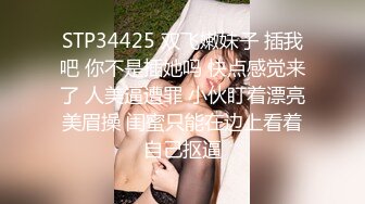 STP34425 双飞嫩妹子 插我吧 你不是插她吗 快点感觉来了 人美逼遭罪 小伙盯着漂亮美眉操 闺蜜只能在边上看着自己抠逼