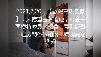 2021,7,20，【歐陽專攻良家】，大佬重金各種砸，拜金平面模特凌晨來相會，豐乳翹臀干遍房間各個角落，嬌喘高潮迭起