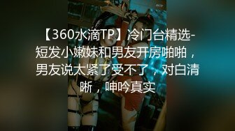 【360水滴TP】冷门台精选-短发小嫩妹和男友开房啪啪，男友说太紧了受不了，对白清晰，呻吟真实