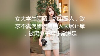 女大学生陌陌上约炮黑人，欲求不满渴望渴望黑人大屌止痒，被黑鬼干得非常满足