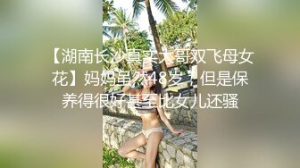 【湖南长沙真实大哥双飞母女花】妈妈虽然48岁，但是保养得很好甚至比女儿还骚