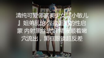 清纯可爱邻家美少女『小敏儿』姐弟乱伦 淫欲姐姐的性启蒙 内射黑丝表姐 精液顺着嫩穴流出，黑框眼镜超反差