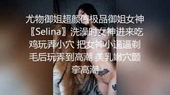 尤物御姐超颜值极品御姐女神〖Selina〗洗澡时女神进来吃鸡玩弄小穴 把女神小逼逼剃毛后玩弄到高潮 美乳嫩穴颤挛高潮