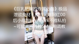 《巨乳肥臀控专属必备》极品泄欲身材！推特火爆网红00后小母狗kimheezk不雅私拍~可盐可甜各种SM啪啪调教紫薇视觉盛宴