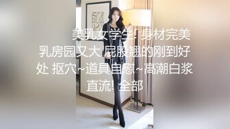 ❤️❤️美乳女学生! 身材完美 乳房园又大 屁股翘的刚到好处 抠穴~道具自慰~高潮白浆直流! 全部