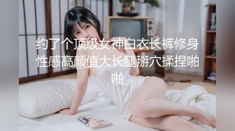 约了个顶级女神白衣长裤修身性感高颜值大长腿掰穴揉捏啪啪