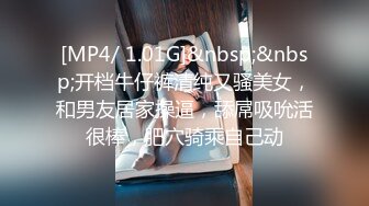 [MP4/ 1.01G]&nbsp;&nbsp;开档牛仔裤清纯又骚美女，和男友居家操逼，舔屌吸吮活很棒，肥穴骑乘自己动