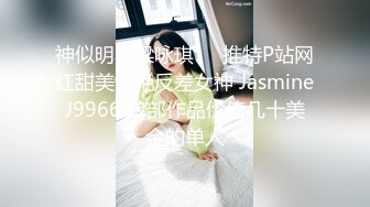 神似明星梁咏琪☀️推特P站网红甜美惊艳反差女神 JasmineJ9966 单部作品价值几十美金的单人