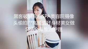 黑客破解高档SPA美容院摄像头偷拍??高颜值好身材美女做SPA全身推油护理