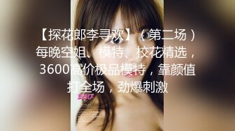 【探花郎李寻欢】（第二场）每晚空姐、模特、校花精选，3600高价极品模特，靠颜值打全场，劲爆刺激