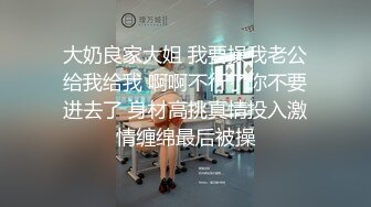 大奶良家大姐 我要操我老公给我给我 啊啊不行了你不要进去了 身材高挑真情投入激情缠绵最后被操