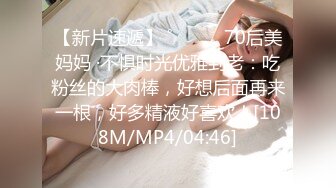 【新片速遞】 ˚❤️⁎⁺70后美妈妈 ·不惧时光优雅到老：吃粉丝的大肉棒，好想后面再来一根，好多精液好喜欢！[108M/MP4/04:46]