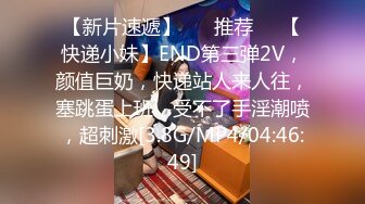 【新片速遞】 ❣️推荐❣️【快递小妹】END第三弹2V，颜值巨奶，快递站人来人往，塞跳蛋上班，受不了手淫潮喷，超刺激[3.8G/MP4/04:46:49]