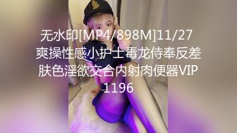 无水印[MP4/898M]11/27 爽操性感小护士毒龙侍奉反差肤色淫欲交合内射肉便器VIP1196