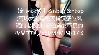 【新片速遞 】&nbsp;&nbsp;商场女厕近距离偷窥多位风骚的老板娘+多位美女职员的极品美鲍[2580M/MP4/17:39]