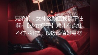 兄弟们，女神这颜值我顶不住啊~【少女椰子】鸡儿有点扛不住~狂撸，顶级颜值好身材