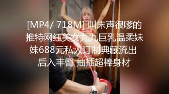 [MP4/ 718M] 叫床声很嗲的推特网红美女九九巨乳温柔妹妹688元私人订制典藏流出 后入丰臀 抽插超棒身材