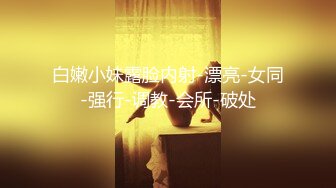 白嫩小妹露脸内射-漂亮-女同-强行-调教-会所-破处