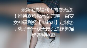 ❤️最新宅男福利！青春无敌！推特露脸极品女菩萨，百变女神福利姬【nainai】定制②，桃子臀一线天馒头逼裸舞摇奶各种挑逗