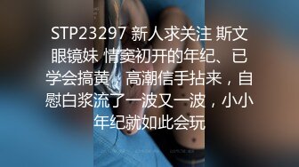 STP23297 新人求关注 斯文眼镜妹 情窦初开的年纪、已学会搞黄，高潮信手拈来，自慰白浆流了一波又一波，小小年纪就如此会玩